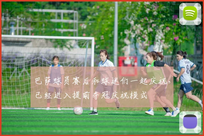 巴萨球员赛后和球迷们一起庆祝，已经进入提前夺冠庆祝模式