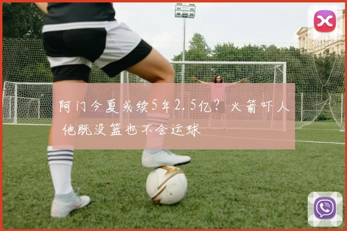 阿门今夏或续5年2.5亿？火箭吓人 他既没篮也不会运球